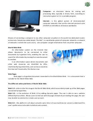 5 | E M P O W E R M E N T T E C H N O L O G I E S
Computer– an electronic device for storing and
processing data, typically in binary form, according to
instructions given to it in a variable program.
Internet– is the global system of interconnected
computer networks that use the internet protocol suite
(TCIP/IP) to link billions of devices worldwide.
Means of connecting a computer to any other computer anywhere in the world via dedicated routers
and servers. Sometimes called simply ‘’the Net’’, is a worldwide system of computer networks- a network
of networks in which the users at any one computer can get information from any other computer.
World Wide Web
An information system on the internet that
allows documents to be connected to other
documents by hypertext links, enabling the user to
search for information by moving from one document
to another.
Is an information space where documents and
other web resources are identified by URLs,
interlinked by hypertext links, and can be accessed via
the Internet? Invented by Tim-Berners Lee
Web Pages
Web page is a hypertext document connected to the World Wide Web. It is a document that is
suitable for the World Wide Web.
The different online platforms of World Wide Web:
Web 1.0 – refers to the first stage in the World Wide Web, which was entirely made up of the Web pages
connected by hyperlinks.
Web 2.0 – is the evolution of Web 1.0 by adding dynamic pages. The user is able to see a website
differently than others. Allows users to interact with the page; instead of just reading the page, the user
may be able to comment or create user account.
Web 3.0 – this platform is all about semantic web. Aims to have machines (or servers) understand the
user’s preferences to be able to deliver web content.
 