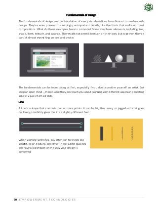 50 | E M P O W E R M E N T T E C H N O L O G I E S
Fundamentals of Design
The fundamentals of design are the foundation of every visual medium, from fine art to modern web
design. They're even present in seemingly unimportant details, like the fonts that make up most
compositions. What do these examples have in common? Some very basic elements, including line,
shape, form, texture, and balance. They might not seem like much on their own, but together, they're
part of almost everything we see and create.
The fundamentals can be intimidating at first, especially if you don't consider yourself an artist. But
keep an open mind—there's a lot they can teach you about working with different assets and creating
simple visuals from scratch.
Line
A line is a shape that connects two or more points. It can be fat, thin, wavy, or jagged—the list goes
on. Every possibility gives the line a slightly different feel.
When working with lines, pay attention to things like
weight, color, texture, and style. These subtle qualities
can have a big impact on the way your design is
perceived.
 