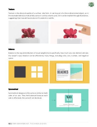 52 | E M P O W E R M E N T T E C H N O L O G I E S
Texture
Texture is the physical quality of a surface. Like form, it can be part of a three-dimensional object, as in
the example below (a small prickly cactus in a shiny ceramic pot). Or it can be implied through illustration,
suggesting that it would have texture if it existed in real life.
Balance
Balance is the equal distribution of visual weight (more specifically, how much any one element attracts
the viewer's eye). Balance can be affected by many things, including color, size, number, and negative
space.
Symmetrical
Symmetrical designs are the same or similar on both
sides of an axis. They feel balanced because each
side is effectively the same (if not identical).
 