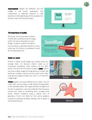 53 | E M P O W E R M E N T T E C H N O L O G I E S
Asymmetrical designs are different, but the
weight is still evenly distributed. The
composition is balanced because it calls
attention to the right things (in this example, the
person's name and company logo).
The importance of quality
Of course, it's not just about content.
There's also a technical side to images,
which can have a big impact on your
design. It doesn't matter if the photo
you've chosen is absolutely perfect in every
other way. If it's blurry or pixelated, it could give
the wrong impression.
Raster vs. vector
There's a reason small images lose quality when you
enlarge them. It's because they're made up of
thousands—sometimes even millions—of tiny little
pixels. The word for this type of image is raster. When
you view a raster image at its original size or smaller, the
pixels are invisible—they're just too small to see. They
only become apparent when you zoom in or make the
image larger.
Vector graphics are quite different from raster. You can
make them any size, big or small, without losing quality.
In the example below, the image has been enlarged, but
there's no pixelation—not even a little bit. That's because
vectors are made of something more complex than
pixels. They're rendered using a special form of
geometry. You're not likely to find vector graphics
outside of professional design settings, but it's good to
know what they are.
 