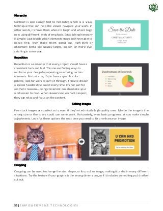 55 | E M P O W E R M E N T T E C H N O L O G I E S
Hierarchy
Contrast is also closely tied to hierarchy, which is a visual
technique that can help the viewer navigate your work. In
other words, it shows them where to begin and where to go
next using different levels of emphasis. Establishing hierarchy
is simple: Just decide which elements you want the reader to
notice first, then make them stand out. High-level or
important items are usually larger, bolder, or more eye-
catching in some way.
Repetition
Repetition is a reminder that every project should have a
consistent look and feel. This means finding ways to
reinforce your design by repeating or echoing certain
elements. For instance, if you have a specific color
palette, look for ways to carry it through. If you've chosen
a special header style, use it every time. It's not just for
aesthetic reasons—being consistent can also make your
work easier to read. When viewers know what to expect,
they can relax and focus on the content.
Editing images
Few stock images are perfect as is, even if they're technically high-quality ones. Maybe the image is the
wrong size or the colors could use some work. Fortunately, even basic programs let you make simple
adjustments. Look for these options the next time you need to fix or enhance an image.
Cropping
Cropping can be used to change the size, shape, or focus of an image, making it useful in many different
situations. Try this feature if your graphic is the wrong dimensions, or if it includes something you'd rather
cut out.
 