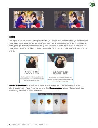 56 | E M P O W E R M E N T T E C H N O L O G I E S
Resizing
Resizing an image will ensure it's the perfect fit for your project. Just remember that you can't make an
image bigger than its original size without affecting its quality. If the image you're working with simply
isn't big enough, it's best to choose something else. You can also find a creative way to work with the
image size you have. In the example below, we've added a background image instead of enlarging the
portrait.
Cosmetic adjustments let you enhance certain image qualities, including brightness, contrast,
saturation, and color. If your favorite program offers filters or presets, you can change your image
dramatically with very little time and effort.
 