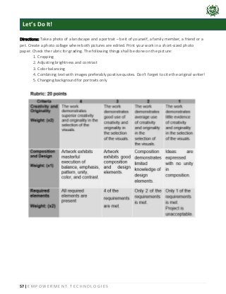 57 | E M P O W E R M E N T T E C H N O L O G I E S
Directions: Take a photo of a landscape and a portrait – be it of yourself, a family member, a friend or a
pet. Create a photo collage where both pictures are edited. Print your work in a short-sized photo
paper. Check the rubric for grading. The following things shall be done on the picture:
1. Cropping
2. Adjusting brightness and contrast
3. Color balancing
4. Combining text with images preferably positive quotes. Don’t forget to cite the original writer!
5. Changing background for portraits only
Let’s Do It!
 