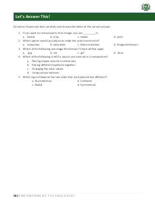 58 | E M P O W E R M E N T T E C H N O L O G I E S
Direction: Read each item carefully and choose the letter of the correct answer.
1. If you want to remove parts of an image, you can ________ it.
a. Resize b. crop c. rotate d. print
2. Which option would you adjust to make the colors more vivid?
a. sharpness b. saturation c. Noise reduction d. Image dimension
3. Which of the following are image file formats? Check all that apply.
a. .jpg b. .txt c. .gif d. .docx
4. Which of the following is NOT a way to use contrast in a composition?
a. Placing shapes around a central axis.
b. Pairing different typefaces together.
c. Changing the color values.
d. Using various textures.
5. Which type of balance has two sides that are balanced but different?
a. Asymmetrical b. Centered
c. Radial d. Symmetrical
Let’s Answer This!
 