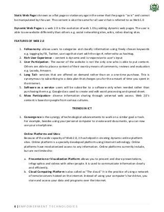 6 | E M P O W E R M E N T T E C H N O L O G I E S
Static Web Page is known as a flat page or stationary age in the sense that the page is ‘’as is’’ and cannot
be manipulated by the user. The content is also the same for all users that is referred to as Web 1.0
Dynamic Web Pages is a web 2.0 is the evolution of web 1.0 by adding dynamic web pages. The user is
able to see website differently than others e.g. social networking sites, wikis, video sharing sites.
FEATURES OF WEB 2.0
1. Folksonomy- allows users to categorize and classify information using freely chosen keywords
e.g. tagging by FB, Twitter, use tags that start with the sign #, referred to as hashtag.
2. Rich User Experience – content is dynamic and is responsive to user’s input
3. User Participation- The owner of the website is not the only one who is able to put content.
Others are able to place a content of their own by means of comments, reviews and evaluation
e.g. Lazada, Amazon.
4. Long Tail– services that are offered on demand rather than on a one-time purchase. This is
synonymous to subscribing to a data plan that charges you for the amount of time you spent in
the internet.
5. Software as a service- users will be subscribe to a software only when needed rather than
purchasing them e.g. Google docs used to create and edit word processing and spread sheet.
6. Mass Participation– diverse information sharing through universal web access. Web 2.0’s
content is based on people from various cultures.
TRENDS IN ICT
1. Convergence is the synergy of technological advancements to work on a similar goal or task.
For example, besides using your personal computer to create word documents, you can now
use your smartphone.
Online Platforms and Sites:
Because of the wide capacity of Web 2.0, it has helped in creating dynamic online platform
sites. Online platform is a specially developed platform using Internet technology. Online
platforms have revolutionized access to any information. Online platforms currently include,
but are not limited to:
a. Presentation or Visualization Platform allows you to present and share presentations,
infographics and videos with other people. It is used to communicate information clearly
and efficiently.
b. Cloud Computing Platform is also called as “The cloud.” It is the practice of using a network
of remote servers hosted on the internet. Instead of using your computer’s hard drive, you
store and access your data and programs over the Internet.
 