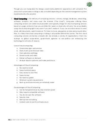 60 | E M P O W E R M E N T T E C H N O L O G I E S
Though you can manipulate the design, social media platforms’ popularity is still unrivaled. The
amount of customization in blogs is also unrivaled depending on the content management system
implemented by the provider.
C. Cloud Computing is the delivery of computing services—servers, storage, databases, networking,
software, analytics and more—over the Internet (“the cloud”). Companies offering these
computing services are called cloud providers and typically charge for cloud computing services
based on usage, similar to how you are billed for water or electricity at home. You are probably
using cloud computing right now, even if you don’t realize it. If you use an online service to send
email, edit documents, watch movies or TV, listen to music, play games or store pictures and other
files, it is likely that cloud computing is making it all possible behind the scenes. The first cloud
computing services are barely a decade old, but already a variety of organizations—from tiny
startups to global corporations, government agencies to non-profits—are embracing the
technology for all sorts of reasons.
Uses of cloud computing:
a. Create new apps and services
b. Store, back up and recover data
c. Host websites and blogs
d. Stream audio and video
e. Deliver software on demand
f. Analyze data for patterns and make predictions
Advantages of Cloud Computing:
a. No need to install
b. Saves hard disk space
c. Easy access to your files
d. Saves money
e. No need to update
f. Minimum system requirements
g. Back-up and data recovery are relatively easier
Disadvantages of Cloud Computing:
a. Can be hampered down by slow internet speed
b. May require compatible software
c. You do not own the software
d. Security risks
e. More prone to hacking
f. Limited control over the infrastructure
 