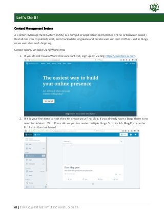 61 | E M P O W E R M E N T T E C H N O L O G I E S
Content Management System
A Content Management System (CMS) is a computer application (sometimes online or browser based)
that allows you to publish, edit, and manipulate, organize and delete web content. CMS is used in blogs,
news websites and shopping.
Create Your Own Blog Using WordPress
1. If you do not have a WordPress account yet, sign up by visiting https://wordpress.com.
2. If it is your first time to visit the site, create your first blog. If you already have a blog, there is no
need to delete it. WordPress allows you to create multiple blogs. Simply click Blog Posts under
Publish in the dashboard.
Let’s Do It!
 