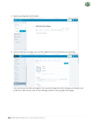 62 | E M P O W E R M E N T T E C H N O L O G I E S
3. Name your blog then click Publish.
4. Click on Settings to change your site title, tagline and more information on you blog.
You can set your site title and tagline. You may also change the other settings according to your
preference. When done, click on Save Settings located at the top right of the page.
 