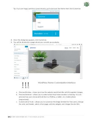 64 | E M P O W E R M E N T T E C H N O L O G I E S
Tip: if you are happy with the current theme, just hover over the theme then click Customize.
8. Once this dialog box appears, click Customize.
9. You will be directed to a page where you can edit your website.
a. Preview Window – shows you how the website would look like with the applied changes.
b. Preview Selection – allows you to select what the preview window is showing. You can
preview how your site would look like in a PC/Mac, a tablet, or a mobile phone
(respectively).
c. Customization Tools – allows you to customize the design (limited for free users), change
the color and header, select a front page, add site widgets, and change the site title.
 