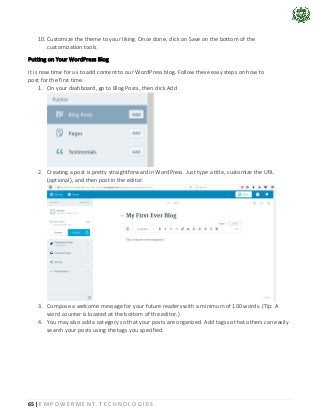65 | E M P O W E R M E N T T E C H N O L O G I E S
10. Customize the theme to your liking. Once done, click on Save on the bottom of the
customization tools.
Putting on Your WordPress Blog
It is now time for us to add content to our WordPress blog. Follow these easy steps on how to
post for the first time.
1. On your dashboard, go to Blog Posts, then click Add
2. Creating a post is pretty straightforward in WordPress. Just type a title, customize the URL
(optional), and then post in the editor.
3. Compose a welcome message for your future readers with a minimum of 100 words. (Tip: A
word counter is located at the bottom of the editor.)
4. You may also add a category so that your posts are organized. Add tags so that others can easily
search your posts using the tags you specified.
 