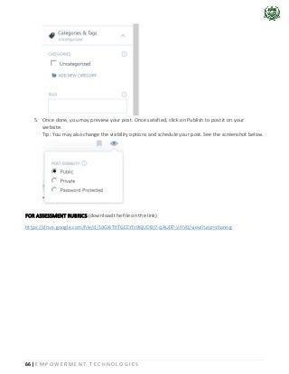 66 | E M P O W E R M E N T T E C H N O L O G I E S
5. Once done, you may preview your post. Once satisfied, click on Publish to post it on your
website.
Tip: You may also change the visibility options and schedule your post. See the screenshot below.
FOR ASSESSMENT RUBRICS (download the file on the link)
https://drive.google.com/file/d/1dGXiThTGEEYfc96jUDBj7-qAU0P-VHV0/view?usp=sharing
 