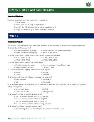 67 | E M P O W E R M E N T T E C H N O L O G I E S
Learning Objectives:
At the end of this lesson, the learners are expected to:
1. define HTML;
2. create a basic web page using Notepad;
3. identify the HTML structure in creating a website; and
4. design a website using an online WYSIWYG platform.
Preliminary Activity
Directions: Choose the best answer for each question. Write the letter of your answer on a separate sheet.
1. What does HTML stand for?
a. Hypertext Markup Language c. Hyperlinks and Text Markup Language
b. Home Tool Markup Language d. None of the above
2. What is the correct sequence of HTML tags for starting a webpage?
a. HTML, HEAD, BODY c. HTML, TITLE, BODY
b. HTML, HEAD, TITLE d. HTML, TITLE, HEAD
3. What does markup tags tell the web browser?
a. How to organize the page c. How to display message box on page
b. How to display the page d. None of these
4. Which of the following tags is the start of web pages?
a. <Body> c. <HTML>
b. <Title> d. <Form>
5. Which one of these is the basic web-designing program?
a. Dreamweaver c. Notepad++
b. Wix d. Notepad
6. Which website builder enables you to create Web pages directly and update the site without the need
of uploading files?
a. online site builder c. HTML
b. offline site builder d. FTP uploader
7. Which of the following statements is false?
a. You can make a website without using HTML
b. You can make a website without using PHP
c. You can make a website without using CSS
d. You can make a website without using Javascript
8. Which of the following statements is true?
a. It shouldn’t just be concerned about the looks but also about user
LESSON 8: BASIC WEB PAGE CREATION
WEEK 9
 