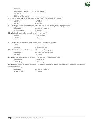 68 | E M P O W E R M E N T T E C H N O L O G I E S
interface
b. Usability is very important in web design
c. a and b
d. None of the above
9. What section that holds the most of the page's information or content?
a. HTML c. TITLE
b. BODY d. HEAD
10. What application is used to convert HTML codes and display the webpage output?
a. Browser c. Internet Explorer
b. Text Editor d. Source
11. What web page editors work on a ____ principle?
a. www c. WYSIWYG
b. HTML d. Browser
12. What is the name of the address of the hypertext documents?
a. URL c. domain name
b. Server d. Web address
13. What is shared on the Internet and are called Web pages?
a. Programs c. Hypertext documents
b. Cables d. None
14. Which tag is used to display text in the title bar of a web document?
a. Body tag c. Meta Tag
b. Title Tag d. Head Tag
15. What computer language instructs the browser on how to display the hypertext, and adds pictures to
the document is __?
a. Browser c. Internet Explorer
b. Text Editor d. HTML
 