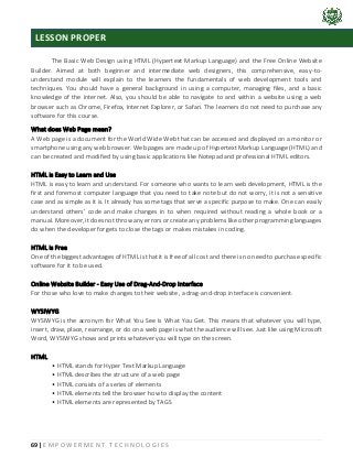 69 | E M P O W E R M E N T T E C H N O L O G I E S
The Basic Web Design using HTML (Hypertext Markup Language) and the Free Online Website
Builder. Aimed at both beginner and intermediate web designers, this comprehensive, easy-to-
understand module will explain to the learners the fundamentals of web development tools and
techniques. You should have a general background in using a computer, managing files, and a basic
knowledge of the internet. Also, you should be able to navigate to and within a website using a web
browser such as Chrome, Firefox, Internet Explorer, or Safari. The learners do not need to purchase any
software for this course.
What does Web Page mean?
A Web page is a document for the World Wide Web that can be accessed and displayed on a monitor or
smartphone using any web browser. Web pages are made up of Hypertext Markup Language (HTML) and
can be created and modified by using basic applications like Notepad and professional HTML editors.
HTML is Easy to Learn and Use
HTML is easy to learn and understand. For someone who wants to learn web development, HTML is the
first and foremost computer language that you need to take note but do not worry, it is not a sensitive
case and as simple as it is. It already has some tags that serve a specific purpose to make. One can easily
understand others’ code and make changes in to when required without reading a whole book or a
manual. Moreover, it does not throw any errors or create any problems like other programming languages
do when the developer forgets to close the tags or makes mistakes in coding.
HTML is Free
One of the biggest advantages of HTML is that it is free of all cost and there is no need to purchase specific
software for it to be used.
Online Website Builder - Easy Use of Drag-And-Drop Interface
For those who love to make changes to their website, a drag-and-drop interface is convenient.
WYSIWYG
WYSIWYG is the acronym for What You See Is What You Get. This means that whatever you will type,
insert, draw, place, rearrange, or do on a web page is what the audience will see. Just like using Microsoft
Word, WYSIWYG shows and prints whatever you will type on the screen.
HTML
• HTML stands for Hyper Text Markup Language
• HTML describes the structure of a web page
• HTML consists of a series of elements
• HTML elements tell the browser how to display the content
• HTML elements are represented by TAGS
LESSON PROPER
 