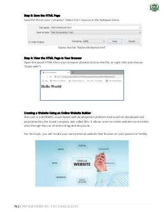 71 | E M P O W E R M E N T T E C H N O L O G I E S
Step 3: Save the HTML Page
Save the file on your computer. Select File > Save as in the Notepad menu.
Name the file "MyfirstWebsite.html"
Step 4: View the HTML Page in Your Browser
Open the saved HTML file in your browser (double click on the file, or right-click and choose
"Open with")
Creating a Website Using an Online Website Builder
Wix.com is a WYSIWYG cloud-based web development platform that was first developed and
popularized by the Israeli company also called Wix. It allows users to create websites and mobile
sites through the use of online drag-and-drop tools.
For this topic, you will create your own personal website that focuses on your passion or hobby.
 
