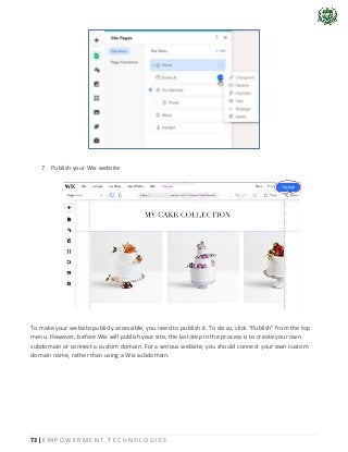 73 | E M P O W E R M E N T T E C H N O L O G I E S
7. Publish your Wix website
To make your website publicly accessible, you need to publish it. To do so, click “Publish” from the top
menu. However, before Wix will publish your site, the last step in the process is to create your own
subdomain or connect a custom domain. For a serious website, you should connect your own custom
domain name, rather than using a Wix subdomain.
 