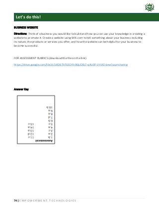 74 | E M P O W E R M E N T T E C H N O L O G I E S
BUSINESS WEBSITE
Directions: Think of a business you would like to build and how you can use your knowledge in creating a
website to promote it. Create a website using WIX.com to tell something about your business including
its nature, the products or services you offer, and how the website can be helpful for your business to
become successful.
FOR ASSESSMENT RUBRICS (download the file on the link)
https://drive.google.com/file/d/1dGXiThTGEEYfc96jUDBj7-qAU0P-VHV0/view?usp=sharing
Answer Key
Let’s do this!
 