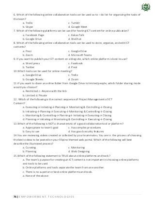 76 | E M P O W E R M E N T T E C H N O L O G I E S
6. Which of the following online collaboration tools can be used as to – do list for organizing the tasks of
the team?
a. Trello c. Tumblr
b. Skype d. Google Meet
7. Which of the following platforms can be used for hosting ICT content for online publication?
a. Facebook Page c. Kakao Talk
b. Google Drive d. WeChat
8. Which of the following online collaboration tools can be used to store, organize, and edit ICT
contents?
a. Prezi c. Google Drive
b. Zoom d. Microsoft Teams
9. If you want to publish your ICT content on a blog site, which online platform is best to use?
a. Word press c. Facebook
b. Twitter d. Prezi
10.Which tools can be used for online meeting?
a. Google Drive c. Trello
b. Google Sheets d. Zoom
11.If you want to share an online folder from Google Drive to limited people, which folder sharing mode
would you choose?
a. Restricted c. Anyone with the link
b. Limited d. Private
12. Which of the following is the correct sequence of Project Management of ICT
Content?
a. Executing→ Initiating→ Planning→ Monitoring & Controlling→ Closing
b. Initiating→ Planning→ Executing→ Monitoring & Controlling→ Closing
c. Monitoring & Controlling→ Planning→ Initiating→ Executing→ Closing
d. Planning→ Initiating→ Monitoring & Controlling→ Executing→ Closing
13.Which of the following is NOT a characteristic of a good collaborative tool or platform?
a. Appropriate to team’s goal c. Has complex procedures
b. Easy to use d. Has good security features
14.You are reviewing videos created or collected by your teammates. You are in the process of choosing
the best videos to be posted on your Filipino themed web portal. Which of the following will best
describe the illustrated process?
a. Curating c. Monitoring
b. Planning d. Web Designing
15.Which of the following statement is TRUE about online platforms and tools?
a. The team’s purpose for creating an ICT content is not important in choosing online platforms
and tools to be used.
b. Online platforms and tools separate the team from one another.
c. There is no superior or best online platforms and tools.
a. None of the above
 