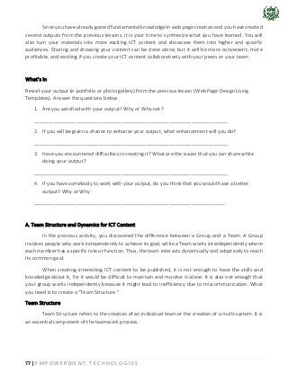 77 | E M P O W E R M E N T T E C H N O L O G I E S
Since you have already gained fundamental knowledge in web page creation and you have created
several outputs from the previous lessons, it is your time to synthesize what you have learned. You will
also turn your materials into more exciting ICT content and showcase them into higher and specific
audiences. Sharing and showing your content can be done alone, but it will be more convenient, more
profitable, and exciting if you create your ICT content collaboratively with your peers or your team.
What’s In
Revisit your output (e-portfolio or photo gallery) from the previous lesson (Web Page Design Using
Templates). Answer the questions below.
1. Are you satisfied with your output? Why or Why not?
_____________________________________________________________________
2. If you will be given a chance to enhance your output, what enhancement will you do?
_____________________________________________________________________
3. Have you encountered difficulties in creating it? What are the issues that you can share while
doing your output?
_____________________________________________________________________
4. If you have somebody to work with your output, do you think that you would have a better
output? Why or Why
____________________________________________________________________
A. Team Structure and Dynamics for ICT Content
In the previous activity, you discovered the difference between a Group and a Team. A Group
involves people who work independently to achieve its goal, while a Team works interdependently where
each member has a specific role or function. Thus, the team interacts dynamically and adoptively to reach
its common goal.
When creating interesting ICT content to be published, it is not enough to have the skills and
knowledge about it, for it would be difficult to maintain and monitor it alone. It is also not enough that
your group works independently because it might lead to inefficiency due to miscommunication. What
you need is to create a “Team Structure.”
Team Structure
Team Structure refers to the creation of an individual team or the creation of a multi-system. It is
an essential component of the teamwork process.
 