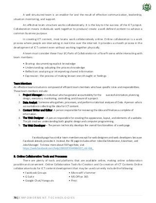 78 | E M P O W E R M E N T T E C H N O L O G I E S
A well-structured team is an enabler for and the result of effective communication, leadership,
situation monitoring, and support.
An effective team structure works collaboratively. It is the key to the success of the ICT project.
Collaboration means individuals work together to produce/ create a well-defined content to achieve a
common business purpose.
In creating ICT content, most teams work collaboratively online. Online collaboration is a work
process where people are interacting in real-time over the internet. It provides a smooth process in the
development of ICT content even without working together physically.
A team must consider these Four (4) Parts of Collaboration in a Flow Process while interacting with
team members:
• Sharing: documenting explicit knowledge
• Understanding: adopting the process knowledge
• Reflection: analyzing or interpreting shared information
• Expression: the process of making known ones thought or feelings
Team Members
An effective team structure is composed of efficient team members who have specific roles and responsibilities.
These team members include:
1. Project Manager: An individual who has general accountability for the successful initiation, planning,
design, execution, monitoring, controlling, and closure of a project.
2. Data Analyst: Someone who gathers, processes, and performs statistical analyses of Data. A person who is
accountable in collecting the data for ICT content.
3. Content Writer and Editor: A person responsible for reviewing the data and finalizes a complete of
information.
4. The Web Designer – A person responsible for creating the appearance, layout, and elements of a website.
The job involves understanding both graphic design and computer programming.
5. The Web Developer – The person technically develops the overall functionalities of a web page.
Facebook page has similar team members except for web designers and web developers because
Facebook already provides it. Instead, the FB page includes other roles like Moderator, Advertiser, and
Jobs Manager. To know more about FB Page Role, visit
https://web.facebook.com/help/289207354498410?_rdc=1&_
B. Online Collaborative Tools and Processes
There are plenty of tools and platforms that are available online, making online collaboration
possible and convenient. Online Collaborative Tools for Creation and Co-creation of ICT Contents Online
collaborative tools for ICT content development that may be used currently include the following:
• Facebook Groups • Microsoft's Yammer
• G Suite • MS Office 365
• Google Chat/ Hangouts • Prezi
 