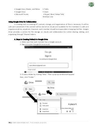79 | E M P O W E R M E N T T E C H N O L O G I E S
• Google Docs, Sheets, and Slides • Trello
• Google Drive • Zoom
• Microsoft Teams • Skype/ Viber/ Kakao Talk/
WeChat/ Line
Using Google Drive for Collaboration
In creating and co-creating ICT content, storage, and organization of files is necessary. It will be
safe and convenient if the content will be stored on clouds and available for the members to edit and
organize anytime, anywhere. However, each member should be responsible in keeping the files. Google
Drive provides a service for file storage on clouds and collaboration for online sharing, editing, and
organizing through "Shared Folders.
A. Steps in Creating Folder/s in Google Drive
1. Make sure that each member has a Google account.
2. Sign-in to your Google Drive account.
3. Create a folder by clicking “New.” Then a pop-up window will appear
then, click “Folder.”
 