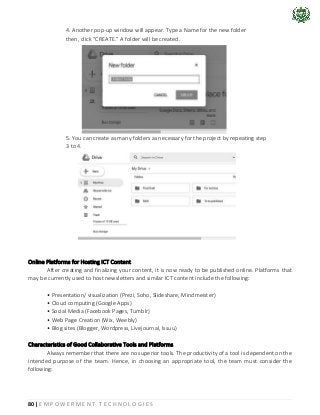 80 | E M P O W E R M E N T T E C H N O L O G I E S
4. Another pop-up window will appear. Type a Name for the new folder
then, click “CREATE.” A folder will be created.
5. You can create as many folders as necessary for the project by repeating step
3 to 4.
Online Platforms for Hosting ICT Content
After creating and finalizing your content, it is now ready to be published online. Platforms that
may be currently used to host newsletters and similar ICT content include the following:
• Presentation/ visualization (Prezi, Soho, Slideshare, Mindmeister)
• Cloud computing (Google Apps)
• Social Media (Facebook Pages, Tumblr)
• Web Page Creation (Wix, Weebly)
• Blog sites (Blogger, Wordpress, Livejournal, Issuu)
Characteristics of Good Collaborative Tools and Platforms
Always remember that there are no superior tools. The productivity of a tool is dependent on the
intended purpose of the team. Hence, in choosing an appropriate tool, the team must consider the
following:
 