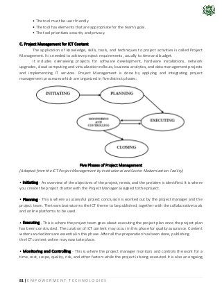 81 | E M P O W E R M E N T T E C H N O L O G I E S
• The tool must be user friendly.
• The tool has elements that are appropriate for the team's goal.
• The tool prioritizes security and privacy.
C. Project Management for ICT Content
The application of knowledge, skills, tools, and techniques to project activities is called Project
Management. It is needed to achieve project requirements, usually to time and budget.
It includes overseeing projects for software development, hardware installations, network
upgrades, cloud computing and virtualization rollouts, business analytics, and data management projects
and implementing IT services. Project Management is done by applying and integrating project
management processes which are organized in five distinct phases:
Five Phases of Project Management
(Adapted from the ICT Project Management by Institutional and Sector Modernization Facility)
• Initiating - An overview of the objectives of the project, needs, and the problem is identified. It is where
you create the project charter with the Project Manager assigned to the project.
• Planning - This is where a successful project conclusion is worked out by the project manager and the
project team. The team brainstorms the ICT theme to be published, together with the collaborative tools
and online platforms to be used.
• Executing - This is where the project team goes about executing the project plan once the project plan
has been constructed. The curation of ICT content may occur in this phase for quality assurance. Content
writers and editors are essential in this phase. After all the preparation has been done, publishing
the ICT content online may now take place.
• Monitoring and Controlling - This is where the project manager monitors and controls the work for a
time, cost, scope, quality, risk, and other factors while the project is being executed. It is also an ongoing
 