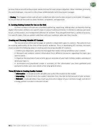 82 | E M P O W E R M E N T T E C H N O L O G I E S
process that ensures that the project meets its focus for each project objective. Other members, primarily
the web developer, may work in this phase collaboratively with the project manager.
• Closing- This happens when each phase is ended and when each entire project is concluded. It happens
to ensure that all the work has been finished, completed, and approved.
D. Curating Existing Content for Use on the Web
Content curation is the process of publicly gathering, organizing, adding value, and openly sharing
digital information artifacts on a specific topic or area of audience interest. It intends to add your personal
touch, as the creator, to a handpicked collection of content. They are gathered from a variety of sources,
in a specific topic, that you publish and share with your audience wherever they may be.
Creating and Choosing Valuable ICT Content
The success of an online portal, page, or website is dependent upon its content. The content must
be exciting and worthy of the time of the specific audience. Thus, in developing ICT content, the team
must consider the following steps in creating and choosing valuable ICT content.
1. Define your objectives: specify the main goal that needs to be promoted in your content.
2. Research and analyze: extract information from different resources regarding the topic you
want to write.
3. Organize the structure of your article: give an overview of your topic to help readers understand
what your topic is.
4. Summarize and proofread: create a summary of the information you have gathered and
analyzed to make sure your article is free of graphical errors.
Three (3) Rules in Creating Quality Content
• Informative – it should provide valuable and useful information to the reader.
• Interesting - it should catch the readers' attention from the title to the last part of your content.
• Relevant – it should reflect how much you know the subject of your content enough and who it
is being written to make it relevant to both.
 