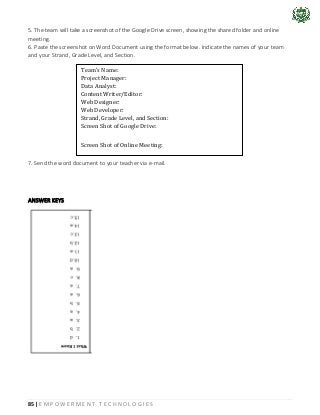 85 | E M P O W E R M E N T T E C H N O L O G I E S
5. The team will take a screenshot of the Google Drive screen, showing the shared folder and online
meeting.
6. Paste the screenshot on Word Document using the format below. Indicate the names of your team
and your Strand, Grade Level, and Section.
7. Send the word document to your teacher via e-mail.
ANSWER KEYS
Team’s Name:
Project Manager:
Data Analyst:
Content Writer/Editor:
Web Designer:
Web Developer:
Strand, Grade Level, and Section:
Screen Shot of Google Drive:
Screen Shot of Online Meeting:
 