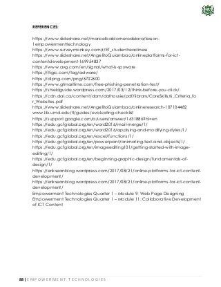 88 | E M P O W E R M E N T T E C H N O L O G I E S
REFERENCES:
https://www.slideshare.net/maricelbaldomerodelara/lesson-
1empowermenttechnology
https://www.surveymonkey.com/r/ET_studentreadiness
https://www.slideshare.net/AngelitoQuiambao/onlineplatforms-for-ict-
contentdevelopment-169954837
https://www.avg.com/en/signal/what-is-spyware
https://itigic.com/tag/adware/
https://dlpng.com/png/6702600
https://www.gtmaritime.com/free-phishing-penetration-test/
https://shieldguide.wordpress.com/2017/03/12/think-before-you-click/
https://cdn.dal.ca/content/dam/dalhousie/pdf/library/CoreSkills/6_Criteria_fo
r_Websites.pdf
https://www.slideshare.net/AngelitoQuiambao/onlineresearch-107104482
www.lib.umd.edu/tl/guides/evaluating-checklist
https://support.google.com/a/users/answer/1631886?hl=en
https://edu.gcfglobal.org/en/word2016/mail-merge/1/
https://edu.gcfglobal.org/en/word2016/applying-and-modifying-styles/1/
https://edu.gcfglobal.org/en/excel/functions/1/
https://edu.gcfglobal.org/en/powerpoint/animating-text-and-objects/1/
https://edu.gcfglobal.org/en/imageediting101/getting-started-with-image-
editing/1/
https://edu.gcfglobal.org/en/beginning-graphic-design/fundamentals-of-
design/1/
https://erikseanblog.wordpress.com/2017/08/21/online-platforms-for-ict-content-
development/
https://erikseanblog.wordpress.com/2017/08/21/online-platforms-for-ict-content-
development/
Empowerment Technologies Quarter 1 – Module 9: Web Page Designing
Empowerment Technologies Quarter 1 – Module 11: Collaborative Development
of ICT Content
 