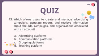 QUIZ
13. Which allows users to create and manage advertising
campaigns, generate reports, and retrieve information
about the ads, campaigns, and organizations associated
with an account?
a. Advertising platforms
b. Communication platforms
c. Grouping platforms
d. Teaching platform
 