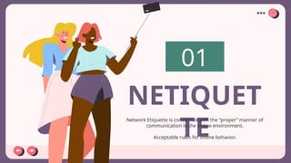 01
NETIQUET
TE
Network Etiquette is concerned with the “proper” manner of
communication in the online environment.
Acceptable rules for online behavior.
 
