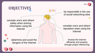 OBJECTIVES
consider one’s and others’
safety when sharing
Information using the
Internet
determine and avoid the
dangers of the Internet
be responsible in the use
of social networking sites
browse the Internet
efficiently and properly
through proper referencing
consider one’s and others’
reputation when using the
Internet
 