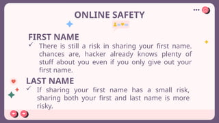 ONLINE SAFETY
FIRST NAME
 There is still a risk in sharing your first name.
chances are, hacker already knows plenty of
stuff about you even if you only give out your
first name.
LAST NAME
 If sharing your first name has a small risk,
sharing both your first and last name is more
risky.
 