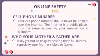 ONLINE SAFETY
CELL PHONE NUMBER
 Your cell phone number should never be posted
over the internet. The internet is a public place,
it is the same as posting your number on a
billboard.
WHO YOUR MOTHER & FATHER ARE
 Risky yet not as risky as posting their full names,
especially your Mother’s Maiden Name.
 