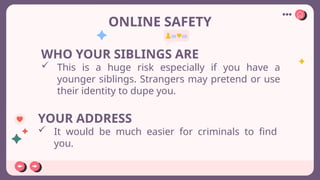 ONLINE SAFETY
WHO YOUR SIBLINGS ARE
 This is a huge risk especially if you have a
younger siblings. Strangers may pretend or use
their identity to dupe you.
YOUR ADDRESS
 It would be much easier for criminals to find
you.
 