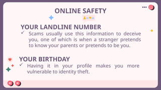 ONLINE SAFETY
YOUR LANDLINE NUMBER
 Scams usually use this information to deceive
you, one of which is when a stranger pretends
to know your parents or pretends to be you.
YOUR BIRTHDAY
 Having it in your profile makes you more
vulnerable to identity theft.
 