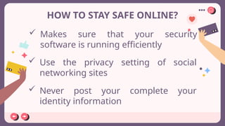 HOW TO STAY SAFE ONLINE?
 Makes sure that your security
software is running efficiently
 Use the privacy setting of social
networking sites
 Never post your complete your
identity information
 
