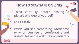 HOW TO STAY SAFE ONLINE?
 Think carefully before posting a
picture or video of yourself
 Shop safely
 When you see something worrisome
or when you feel uncomfortable and
unsafe, leave the website immediately
 
