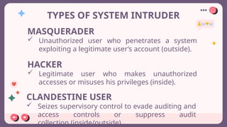 TYPES OF SYSTEM INTRUDER
MASQUERADER
 Unauthorized user who penetrates a system
exploiting a legitimate user’s account (outside).
HACKER
 Legitimate user who makes unauthorized
accesses or misuses his privileges (inside).
CLANDESTINE USER
 Seizes supervisory control to evade auditing and
access controls or suppress audit
collection (inside/outside)
 