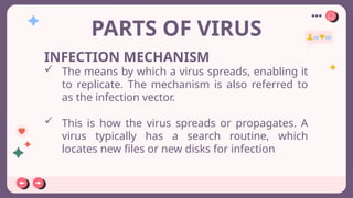 PARTS OF VIRUS
INFECTION MECHANISM
 The means by which a virus spreads, enabling it
to replicate. The mechanism is also referred to
as the infection vector.
 This is how the virus spreads or propagates. A
virus typically has a search routine, which
locates new files or new disks for infection
 