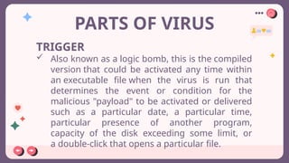 PARTS OF VIRUS
TRIGGER
 Also known as a logic bomb, this is the compiled
version that could be activated any time within
an executable file when the virus is run that
determines the event or condition for the
malicious "payload" to be activated or delivered
such as a particular date, a particular time,
particular presence of another program,
capacity of the disk exceeding some limit, or
a double-click that opens a particular file.
 