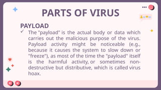 PARTS OF VIRUS
PAYLOAD
 The "payload" is the actual body or data which
carries out the malicious purpose of the virus.
Payload activity might be noticeable (e.g.,
because it causes the system to slow down or
"freeze"), as most of the time the "payload" itself
is the harmful activity, or sometimes non-
destructive but distributive, which is called virus
hoax.
 