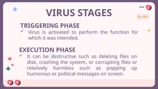 VIRUS STAGES
TRIGGERING PHASE
 Virus is activated to perform the function for
which it was intended.
EXECUTION PHASE
 It can be destructive such as deleting files on
disk, crashing the system, or corrupting files or
relatively harmless such as popping up
humorous or political messages on screen.
 
