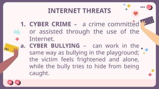 INTERNET THREATS
1. CYBER CRIME – a crime committed
or assisted through the use of the
Internet.
a. CYBER BULLYING – can work in the
same way as bullying in the playground;
the victim feels frightened and alone,
while the bully tries to hide from being
caught.
 