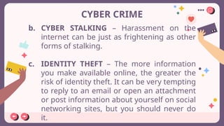 CYBER CRIME
b. CYBER STALKING – Harassment on the
internet can be just as frightening as other
forms of stalking.
c. IDENTITY THEFT – The more information
you make available online, the greater the
risk of identity theft. It can be very tempting
to reply to an email or open an attachment
or post information about yourself on social
networking sites, but you should never do
it.
 