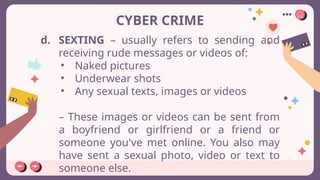 CYBER CRIME
d. SEXTING – usually refers to sending and
receiving rude messages or videos of:
• Naked pictures
• Underwear shots
• Any sexual texts, images or videos
– These images or videos can be sent from
a boyfriend or girlfriend or a friend or
someone you've met online. You also may
have sent a sexual photo, video or text to
someone else.
 