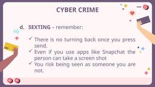 CYBER CRIME
d. SEXTING – remember:
 There is no turning back once you press
send.
 Even if you use apps like Snapchat the
person can take a screen shot
 You risk being seen as someone you are
not.
 