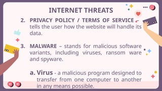 INTERNET THREATS
2. PRIVACY POLICY / TERMS OF SERVICE –
tells the user how the website will handle its
data.
3. MALWARE – stands for malicious software
variants, including viruses, ransom ware
and spyware.
a. Virus - a malicious program designed to
transfer from one computer to another
in any means possible.
 