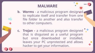 MALWARE
b. Worms - a malicious program designed
to replicate itself and transfer from one
file folder to another and also transfer
to other computers.
c. Trojan - a malicious program designed
that is disguised as a useful program
but once downloaded or installed,
leaves your PC unprotected and allows
hacker to get your information.
 